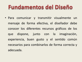 • Para comunicar y transmitir visualmente un
mensaje de forma efectiva, el diseñador debe
conocer los diferentes recursos gráficos de los
que dispone, junto con la imaginación,
experiencia, buen gusto y el sentido común
necesarios para combinarlos de forma correcta y
adecuada.
 