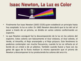 • Finalmente fue Isaac Newton (1642-1519) quien estableció un principio hasta
hoy aceptado: la luz es color. En 1665 Newton descubrió que la luz del sol al
pasar a través de un prisma, se dividía en varios colores conformando un
espectro.
• Lo que Newton consiguió fué la descomposición de la luz en los colores del
espectro. Estos colores son básicamente el Azul violaceo, el Azul celeste, el
Verde, el Amarillo, el Rojo anaranjado y el Rojo púrpura. Este fenómeno lo
podemos contemplar con mucha frecuencia, cuando la luz se refracta en el
borde de un cristal o de un plástico. También cuando llueve y hace sol, las
gotas de agua de la lluvia realizan la misma operación que el prisma de
Newton y descomponen la luz produciendo los colores del arco iris.
 