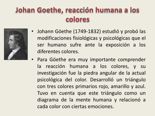 • Johann Göethe (1749-1832) estudió y probó las
modificaciones fisiológicas y psicológicas que el
ser humano sufre ante la exposición a los
diferentes colores.
• Para Göethe era muy importante comprender
la reacción humana a los colores, y su
investigación fue la piedra angular de la actual
psicológica del color. Desarrolló un triángulo
con tres colores primarios rojo, amarillo y azul.
Tuvo en cuenta que este triángulo como un
diagrama de la mente humana y relacionó a
cada color con ciertas emociones.
 