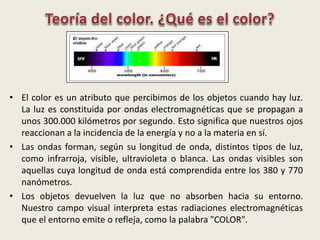 • El color es un atributo que percibimos de los objetos cuando hay luz.
La luz es constituida por ondas electromagnéticas que se propagan a
unos 300.000 kilómetros por segundo. Esto significa que nuestros ojos
reaccionan a la incidencia de la energía y no a la materia en sí.
• Las ondas forman, según su longitud de onda, distintos tipos de luz,
como infrarroja, visible, ultravioleta o blanca. Las ondas visibles son
aquellas cuya longitud de onda está comprendida entre los 380 y 770
nanómetros.
• Los objetos devuelven la luz que no absorben hacia su entorno.
Nuestro campo visual interpreta estas radiaciones electromagnéticas
que el entorno emite o refleja, como la palabra "COLOR".
 