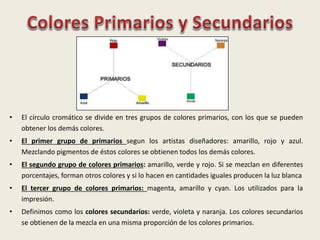• El círculo cromático se divide en tres grupos de colores primarios, con los que se pueden
obtener los demás colores.
• El primer grupo de primarios segun los artistas diseñadores: amarillo, rojo y azul.
Mezclando pigmentos de éstos colores se obtienen todos los demás colores.
• El segundo grupo de colores primarios: amarillo, verde y rojo. Si se mezclan en diferentes
porcentajes, forman otros colores y si lo hacen en cantidades iguales producen la luz blanca
• El tercer grupo de colores primarios: magenta, amarillo y cyan. Los utilizados para la
impresión.
• Definimos como los colores secundarios: verde, violeta y naranja. Los colores secundarios
se obtienen de la mezcla en una misma proporción de los colores primarios.
 