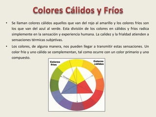 • Se llaman colores cálidos aquellos que van del rojo al amarillo y los colores fríos son
los que van del azul al verde. Esta división de los colores en cálidos y fríos radica
simplemente en la sensación y experiencia humana. La calidez y la frialdad atienden a
sensaciones térmicas subjetivas.
• Los colores, de alguna manera, nos pueden llegar a transmitir estas sensaciones. Un
color frío y uno cálido se complementan, tal como ocurre con un color primario y uno
compuesto.
 