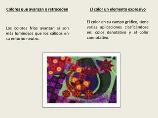 Colores que avanzan o retroceden
Los colores fríos avanzan si son
más luminosos que los cálidos en
su entorno neutro.
El color un elemento expresivo
El color en su campo gráfico, tiene
varias aplicaciones clasficándose
en: color denotativo y el color
connotativo.
 