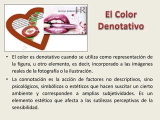 • El color es denotativo cuando se utiliza como representación de
la figura, u otro elemento, es decir, incorporado a las imágenes
reales de la fotografía o la ilustración.
• La connotación es la acción de factores no descriptivos, sino
psicológicos, simbólicos o estéticos que hacen suscitar un cierto
ambiente y corresponden a amplias subjetividades. Es un
elemento estético que afecta a las sutilezas perceptivas de la
sensibilidad.
 