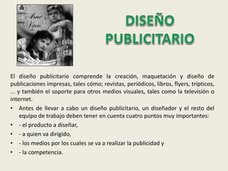 El diseño publicitario comprende la creación, maquetación y diseño de
publicaciones impresas, tales cómo; revistas, periódicos, libros, flyers, trípticos,
... y también el soporte para otros medios visuales, tales como la televisión o
internet.
• Antes de llevar a cabo un diseño publicitario, un diseñador y el resto del
equipo de trabajo deben tener en cuenta cuatro puntos muy importantes:
• - el producto a diseñar,
• - a quien va dirigido,
• - los medios por los cuales se va a realizar la publicidad y
• - la competencia.
 