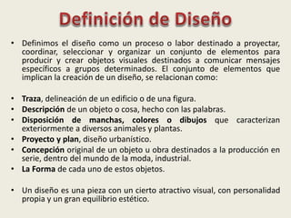 • Definimos el diseño como un proceso o labor destinado a proyectar,
coordinar, seleccionar y organizar un conjunto de elementos para
producir y crear objetos visuales destinados a comunicar mensajes
específicos a grupos determinados. El conjunto de elementos que
implican la creación de un diseño, se relacionan como:
• Traza, delineación de un edificio o de una figura.
• Descripción de un objeto o cosa, hecho con las palabras.
• Disposición de manchas, colores o dibujos que caracterizan
exteriormente a diversos animales y plantas.
• Proyecto y plan, diseño urbanístico.
• Concepción original de un objeto u obra destinados a la producción en
serie, dentro del mundo de la moda, industrial.
• La Forma de cada uno de estos objetos.
• Un diseño es una pieza con un cierto atractivo visual, con personalidad
propia y un gran equilibrio estético.
 