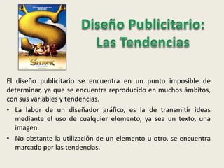El diseño publicitario se encuentra en un punto imposible de
determinar, ya que se encuentra reproducido en muchos ámbitos,
con sus variables y tendencias.
• La labor de un diseñador gráfico, es la de transmitir ideas
mediante el uso de cualquier elemento, ya sea un texto, una
imagen.
• No obstante la utilización de un elemento u otro, se encuentra
marcado por las tendencias.
 