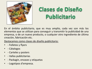 En el ámbito publicitario, que es muy amplio, cada vez son más los
elementos que se utilizan para conseguir y transmitir la publicidad de una
empresa, o de un nuevo producto, o cualquier otro ingrediente de última
creación, fabricación etc.
Destacamos como clases de diseño publicitario:
• - Folletos y flyers
• - Cátalogos
• - Carteles y posters
• - Vallas publicitarias
• - Packagin, envases y etiquetas
• - Logotipos d'empresa.
 
