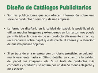 • Son las publicaciones que nos ofrecen información sobre una
serie de productos o servicios, de una empresa
• La forma de diseñarlo en la calidad del papel, la posibilidad de
utilizar muchas imagenes y extendernos en los textos, nos puede
permitir idear la creación de un producto eficazmente atractivo,
un escaparate sobre papel que despierte el interés y la atención
de nuestro público objetivo.
• Si se trata de una empresa con un cierto prestigio, se cuidarán
municiosamente hasta el último detalle, en cuanto a la calidad
del papel, las imágenes, etc. Si se trata de productos más
corrientes y ofertados, se optará por un diseño menos elegante y
más sencillo.
 