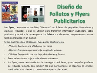 Los flyers, denominados también, "Volantes" son folletos de pequeñas dimensiones y
gramajes reducidos y que se utilizan para transmitir información publicitaria sobre
productos y servicios de una empresa. Los folletos son elementos que pueden encontarse
también incluidos en un mailing.
Según la dimensión y plegado del flyer, puede clasificarse en:
• - Volante: Contiene una sóla hoja y dos caras
• - Díptico: Compuesto por una hoja, un plisado y 4 caras
• - Tríptico: Compuesto por una hoja, dos plisados y 6 caras
• Eventualmente una hoja podria plisarse más veces.
• Los flyers, se encuentran dentro de la categoría de folletos, y son pequeños panfletos
de reducido tamaño. Son también los que normalmente se reparten en grandes
cantidades, a los clientes o consumidores que circulan a pie.
 