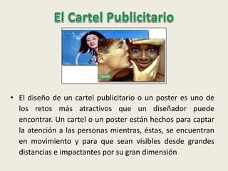 • El diseño de un cartel publicitario o un poster es uno de
los retos más atractivos que un diseñador puede
encontrar. Un cartel o un poster están hechos para captar
la atención a las personas mientras, éstas, se encuentran
en movimiento y para que sean visibles desde grandes
distancias e impactantes por su gran dimensión
 