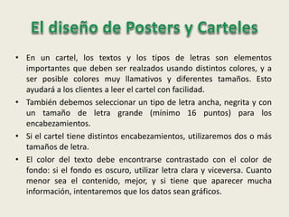 • En un cartel, los textos y los tipos de letras son elementos
importantes que deben ser realzados usando distintos colores, y a
ser posible colores muy llamativos y diferentes tamaños. Esto
ayudará a los clientes a leer el cartel con facilidad.
• También debemos seleccionar un tipo de letra ancha, negrita y con
un tamaño de letra grande (mínimo 16 puntos) para los
encabezamientos.
• Si el cartel tiene distintos encabezamientos, utilizaremos dos o más
tamaños de letra.
• El color del texto debe encontrarse contrastado con el color de
fondo: si el fondo es oscuro, utilizar letra clara y viceversa. Cuanto
menor sea el contenido, mejor, y si tiene que aparecer mucha
información, intentaremos que los datos sean gráficos.
 