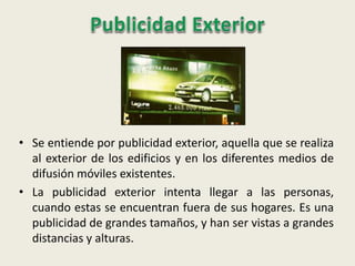 • Se entiende por publicidad exterior, aquella que se realiza
al exterior de los edificios y en los diferentes medios de
difusión móviles existentes.
• La publicidad exterior intenta llegar a las personas,
cuando estas se encuentran fuera de sus hogares. Es una
publicidad de grandes tamaños, y han ser vistas a grandes
distancias y alturas.
 