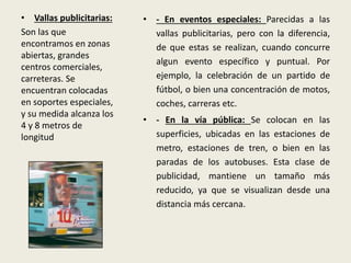 • Vallas publicitarias:
Son las que
encontramos en zonas
abiertas, grandes
centros comerciales,
carreteras. Se
encuentran colocadas
en soportes especiales,
y su medida alcanza los
4 y 8 metros de
longitud
• - En eventos especiales: Parecidas a las
vallas publicitarias, pero con la diferencia,
de que estas se realizan, cuando concurre
algun evento específico y puntual. Por
ejemplo, la celebración de un partido de
fútbol, o bien una concentración de motos,
coches, carreras etc.
• - En la vía pública: Se colocan en las
superficies, ubicadas en las estaciones de
metro, estaciones de tren, o bien en las
paradas de los autobuses. Esta clase de
publicidad, mantiene un tamaño más
reducido, ya que se visualizan desde una
distancia más cercana.
 