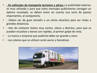• - En vehículos de transporte terrestre y aérea: La publicidad exterior,
es muy utilizada y para que estos mensajes publicitarios consigan un
óptimo resultado, se deben tener en cuenta una serie de pautas
importantes, al componerla.
• - Deben ser de gran tamaño y un cierto atractivo para ser vistas a
grandes distancias.
• - Han de contener textos muy cortos, claros y directos, para que se
puedan visualizar y leerse con rapidez, al primer golpe de vista.
• - La marca o empresa que publicita debe ser grande y claro.
• - Los colores que se utilicen serán puros y llamativos
 