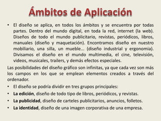 • El diseño se aplica, en todos los ámbitos y se encuentra por todas
partes. Dentro del mundo digital, en toda la red, internet (la web).
Diseños de todo el mundo publicitario, revistas, periódicos, libros,
manuales (diseño y maquetación). Encontramos diseño en nuestro
mobiliario, una silla, un mueble... (diseño industrial y ergonomia).
Divisamos el diseño en el mundo multimedia, el cine, televisión,
videos, musicales, trailers, y demás efectos especiales.
Las posibilidades del diseño gráfico son infinitas, ya que cada vez son más
los campos en los que se emplean elementos creados a través del
ordenador.
• El diseño se podría dividir en tres grupos principales:
• La edición, diseño de todo tipo de libros, periódicos, y revistas.
• La publicidad, diseño de carteles publicitarios, anuncios, folletos.
• La identidad, diseño de una imagen corporativa de una empresa.
 