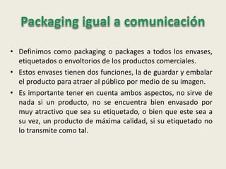 • Definimos como packaging o packages a todos los envases,
etiquetados o envoltorios de los productos comerciales.
• Estos envases tienen dos funciones, la de guardar y embalar
el producto para atraer al público por medio de su imagen.
• Es importante tener en cuenta ambos aspectos, no sirve de
nada si un producto, no se encuentra bien envasado por
muy atractivo que sea su etiquetado, o bien que este sea a
su vez, un producto de máxima calidad, si su etiquetado no
lo transmite como tal.
 