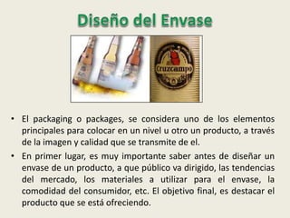 • El packaging o packages, se considera uno de los elementos
principales para colocar en un nivel u otro un producto, a través
de la imagen y calidad que se transmite de el.
• En primer lugar, es muy importante saber antes de diseñar un
envase de un producto, a que público va dirigido, las tendencias
del mercado, los materiales a utilizar para el envase, la
comodidad del consumidor, etc. El objetivo final, es destacar el
producto que se está ofreciendo.
 