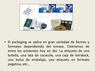 • El packaging se aplica en gran variedad de formas y
formatos dependiendo del envase. Citaríamos de
entre los existentes hoy en dia: La etiqueta de una
botella, una lata de cocacola, una caja de tetrabick,
una bolsa de embalaje, una etiqueta en formato
pegatina, etc...
 