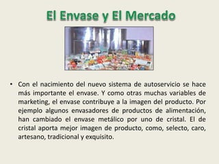 • Con el nacimiento del nuevo sistema de autoservicio se hace
más importante el envase. Y como otras muchas variables de
marketing, el envase contribuye a la imagen del producto. Por
ejemplo algunos envasadores de productos de alimentación,
han cambiado el envase metálico por uno de cristal. El de
cristal aporta mejor imagen de producto, como, selecto, caro,
artesano, tradicional y exquisito.
 
