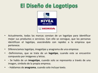 • Actualmente, todas las marcas constan de un logotipo para identificar
mejor sus productos o servicios. Con ello se consigue, que las personas
identifican el logotipo, asociándolo con rapidez a la empresa que
pertenece.
• Diferenciamos logotipo, imagotipo y anagrama de una empresa:
• -Definiremos, que se trata de un logotipo, cuando este se encuentre
compuesto por imágenes y letras.
• - Se habla de un imagotipo, cuando solo se representa a través de una
imagen, simbolo de la propia empresa.
• - Hablamos de anagrama, cuando solo incluye texto.
 