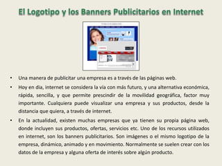 • Una manera de publicitar una empresa es a través de las páginas web.
• Hoy en dia, internet se considera la vía con más futuro, y una alternativa económica,
rápida, sencilla, y que permite prescindir de la movilidad geográfica, factor muy
importante. Cualquiera puede visualizar una empresa y sus productos, desde la
distancia que quiera, a través de internet.
• En la actualidad, existen muchas empresas que ya tienen su propia página web,
donde incluyen sus productos, ofertas, servicios etc. Uno de los recursos utilizados
en internet, son los banners publicitarios. Son imágenes o el mismo logotipo de la
empresa, dinámico, animado y en movimiento. Normalmente se suelen crear con los
datos de la empresa y alguna oferta de interés sobre algún producto.
 