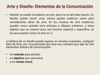 • Diseñar se puede considerar un arte, pero no es del todo exacto. Un
diseño puede reunir unas ciertas pautas estéticas como para
considerarlas obras de arte. En los museos de arte moderno,
pueden verse carteles enre pinturas o dibujos artísticos, y otros
objetos que se crearon para una función especial y específica, en
los que puedan incluir el arte en sí.
La belleza de un diseño puede superar en muchas ocasiones, cualquier
obra de Arte, por muy preciada que ésta sea, siempre que siga los tres
elementos básicos de comunicación:
• Un método para diseñar,
• un objetivo que comunicar
• y un campo visual.
 