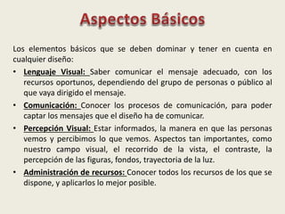 Los elementos básicos que se deben dominar y tener en cuenta en
cualquier diseño:
• Lenguaje Visual: Saber comunicar el mensaje adecuado, con los
recursos oportunos, dependiendo del grupo de personas o público al
que vaya dirigido el mensaje.
• Comunicación: Conocer los procesos de comunicación, para poder
captar los mensajes que el diseño ha de comunicar.
• Percepción Visual: Estar informados, la manera en que las personas
vemos y percibimos lo que vemos. Aspectos tan importantes, como
nuestro campo visual, el recorrido de la vista, el contraste, la
percepción de las figuras, fondos, trayectoria de la luz.
• Administración de recursos: Conocer todos los recursos de los que se
dispone, y aplicarlos lo mejor posible.
 