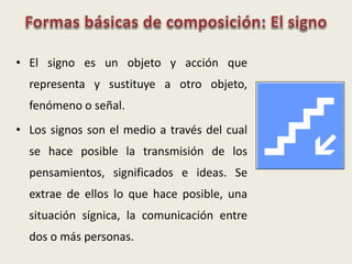 • El signo es un objeto y acción que
representa y sustituye a otro objeto,
fenómeno o señal.
• Los signos son el medio a través del cual
se hace posible la transmisión de los
pensamientos, significados e ideas. Se
extrae de ellos lo que hace posible, una
situación sígnica, la comunicación entre
dos o más personas.
 