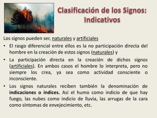 Los signos pueden ser, naturales y artificiales
• El rasgo diferencial entre ellos es la no participación directa del
hombre en la creación de estos signos (naturales) y
• La participación directa en la creación de dichos signos
(artificiales). En ambos casos el hombre lo interpreta, pero no
siempre los crea, ya sea como actividad consciente o
inconsciente.
• Los signos naturales reciben también la denominación de
indicaciones o índices. Así el humo como indicio de que hay
fuego, las nubes como indicio de lluvia, las arrugas de la cara
como síntomas de envejecimiento, etc.
 