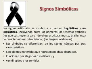 Los signos artificiales se dividen a su vez en lingüísticos y no
lingüísticos, incluyendo entre los primeros los sistemas verbales
(los que sustituyen a partir de ellos: escritura, morse, braille, etc.)
de carácter natural o tradicional, (las lenguas o idiomas).
• Los símbolos se diferencian, de los signos icónicos por tres
características:
• Son objetos materiales que representan ideas abstractas.
• Funcionan por alegorías o metáforas, y
• van dirigidos a los sentidos.
 