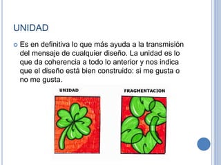 UNIDAD
 Es en definitiva lo que más ayuda a la transmisión
del mensaje de cualquier diseño. La unidad es lo
que da coherencia a todo lo anterior y nos indica
que el diseño está bien construido: si me gusta o
no me gusta.
 