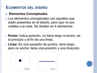 ELEMENTOS DEL DISEÑO
 Elementos Conceptuales
 Los elementos conceptuales son aquellos que
están presentes en el diseño, pero que no son
visibles a la vista. Se dividen en 4 elementos:
 Punto: Indica posición, no tiene largo ni ancho, es
el principio y el fin de una línea.
 Linea: Es una sucesión de puntos, tiene largo,
pero no ancho, tiene una posición y una dirección.
 