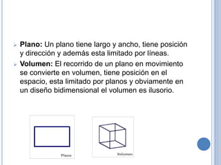  Plano: Un plano tiene largo y ancho, tiene posición
y dirección y además esta limitado por líneas.
 Volumen: El recorrido de un plano en movimiento
se convierte en volumen, tiene posición en el
espacio, esta limitado por planos y obviamente en
un diseño bidimensional el volumen es ilusorio.
 