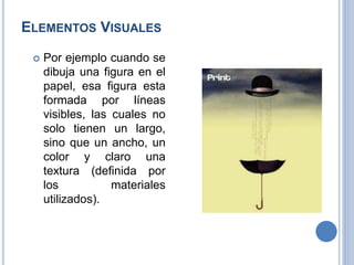 ELEMENTOS VISUALES
 Por ejemplo cuando se
dibuja una figura en el
papel, esa figura esta
formada por líneas
visibles, las cuales no
solo tienen un largo,
sino que un ancho, un
color y claro una
textura (definida por
los materiales
utilizados).
 