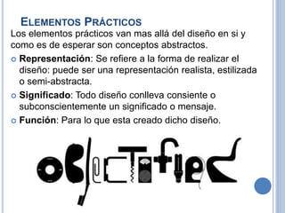 ELEMENTOS PRÁCTICOS
Los elementos prácticos van mas allá del diseño en si y
como es de esperar son conceptos abstractos.
 Representación: Se refiere a la forma de realizar el
diseño: puede ser una representación realista, estilizada
o semi-abstracta.
 Significado: Todo diseño conlleva consiente o
subconscientemente un significado o mensaje.
 Función: Para lo que esta creado dicho diseño.
 