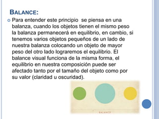 BALANCE:
 Para entender este principio se piensa en una
balanza, cuando los objetos tienen el mismo peso
la balanza permanecerá en equilibrio, en cambio, si
tenemos varios objetos pequeños de un lado de
nuestra balanza colocando un objeto de mayor
peso del otro lado lograremos el equilibrio. El
balance visual funciona de la misma forma, el
equilibrio en nuestra composición puede ser
afectado tanto por el tamaño del objeto como por
su valor (claridad u oscuridad).
 