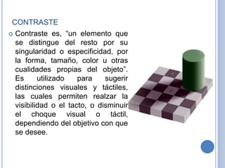 CONTRASTE
 Contraste es, “un elemento que
se distingue del resto por su
singularidad o especificidad, por
la forma, tamaño, color u otras
cualidades propias del objeto”.
Es utilizado para sugerir
distinciones visuales y táctiles,
las cuales permiten realzar la
visibilidad o el tacto, o disminuir
el choque visual o táctil,
dependiendo del objetivo con que
se desee.
 