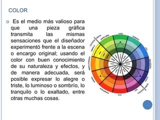 COLOR
 Es el medio más valioso para
que una pieza gráfica
transmita las mismas
sensaciones que el diseñador
experimentó frente a la escena
o encargo original; usando el
color con buen conocimiento
de su naturaleza y efectos, y
de manera adecuada, será
posible expresar lo alegre o
triste, lo luminoso o sombrío, lo
tranquilo o lo exaltado, entre
otras muchas cosas.
 