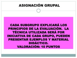 CADA SUBGRUPO EXPLICARÁ LOS
PRINCIPIOS DE LA EVALUACIÓN. LA
TÉCNICA UTILIZADA SERÁ POR
INICIATIVA DE CADA GRUPO, PUEDEN
PRESENTAR EJEMPLOS Y MATERIAL
DIDÁCTICO.
VALORACIÓN: 10 PUNTOS
ASIGNACIÓN GRUPAL
 