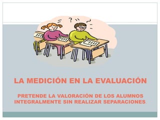 LA MEDICIÓN EN LA EVALUACIÓN
PRETENDE LA VALORACIÓN DE LOS ALUMNOS
INTEGRALMENTE SIN REALIZAR SEPARACIONES.
 