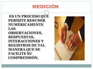 MEDICIÓN
ES UN PROCESO QUE
PERMITE RESUMIR
NUMÉRICAMENTE
LAS
OBSERVACIONES,
RESPUESTAS,
INTERACCIONES Y
REGISTROS DE TAL
MANERA QUE SE
FACILITE SU
COMPRENSIÓN.
 