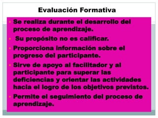 Evaluación Formativa
 Se realiza durante el desarrollo del
proceso de aprendizaje.
 Su propósito no es calificar.
 Proporciona información sobre el
progreso del participante.
 Sirve de apoyo al facilitador y al
participante para superar las
deficiencias y orientar las actividades
hacia el logro de los objetivos previstos.
 Permite el seguimiento del proceso de
aprendizaje.
 