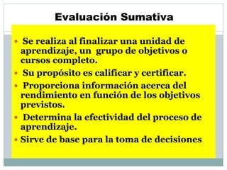 Evaluación Sumativa
 Se realiza al finalizar una unidad de
aprendizaje, un grupo de objetivos o
cursos completo.
 Su propósito es calificar y certificar.
 Proporciona información acerca del
rendimiento en función de los objetivos
previstos.
 Determina la efectividad del proceso de
aprendizaje.
 Sirve de base para la toma de decisiones
 