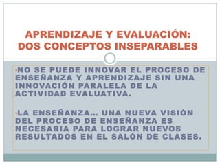 •NO SE PUEDE INNOVAR EL PROCESO DE
ENSEÑANZA Y APRENDIZAJE SIN UNA
INNOVACIÓN PARALELA DE LA
ACTIVIDAD EVALUATIVA.
•LA ENSEÑANZA… UNA NUEVA VISIÓN
DEL PROCESO DE ENSEÑANZA ES
NECESARIA PARA LOGRAR NUEVOS
RESULTADOS EN EL SALÓN DE CLASES.
APRENDIZAJE Y EVALUACIÓN:
DOS CONCEPTOS INSEPARABLES
 