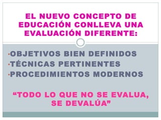 EL NUEVO CONCEPTO DE
EDUCACIÓN CONLLEVA UNA
EVALUACIÓN DIFERENTE:
•OBJETIVOS BIEN DEFINIDOS
•TÉCNICAS PERTINENTES
•PROCEDIMIENTOS MODERNOS
“TODO LO QUE NO SE EVALUA,
SE DEVALÚA”
 