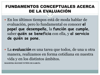 FUNDAMENTOS CONCEPTUALES ACERCA
DE LA EVALUACIÓN
 En los últimos tiempos está de moda hablar de
evaluación, pero lo fundamental es conocer el
papel que desempeña, la función que cumple,
saber quién se beneficia con ella, y al servicio
de quién se pone.
 La evaluación es una tarea que todos, de una u otra
manera, realizamos en forma cotidiana en nuestra
vida y en los distintos ámbitos.
MAGISTRA MAYDEÉ TUÑÓN DE GARCÍA
 