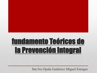 fundamento Teóricos de
la Prevención Integral
Sm/3ra Ojeda Gutiérrez Miguel Enrique
 