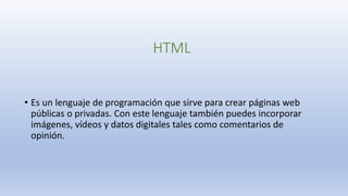 HTML
• Es un lenguaje de programación que sirve para crear páginas web
públicas o privadas. Con este lenguaje también puedes incorporar
imágenes, vídeos y datos digitales tales como comentarios de
opinión.
 