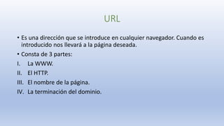 URL
• Es una dirección que se introduce en cualquier navegador. Cuando es
introducido nos llevará a la página deseada.
• Consta de 3 partes:
I. La WWW.
II. El HTTP.
III. El nombre de la página.
IV. La terminación del dominio.
 